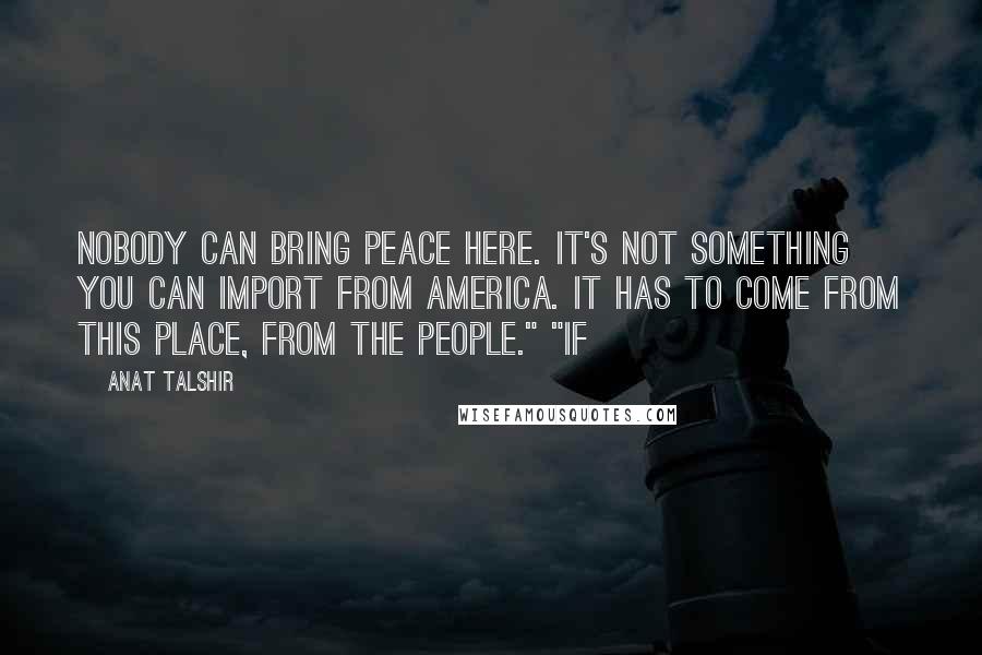 Anat Talshir quotes: Nobody can bring peace here. It's not something you can import from America. It has to come from this place, from the people." "If