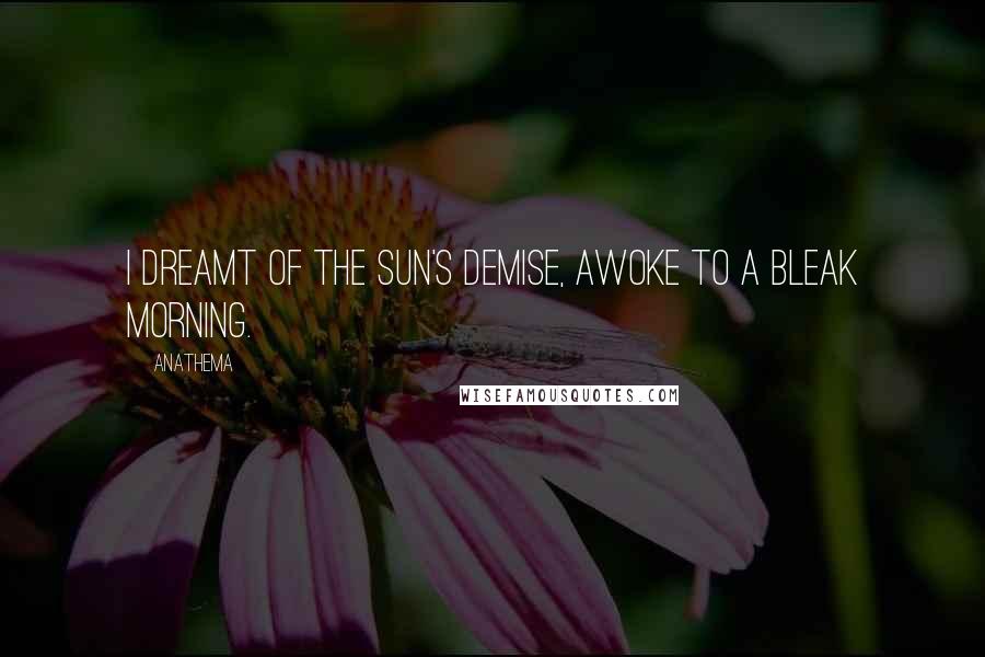 Anathema quotes: I dreamt of the Sun's demise, awoke to a bleak morning.