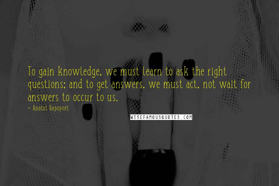 Anatol Rapoport quotes: To gain knowledge, we must learn to ask the right questions; and to get answers, we must act, not wait for answers to occur to us.