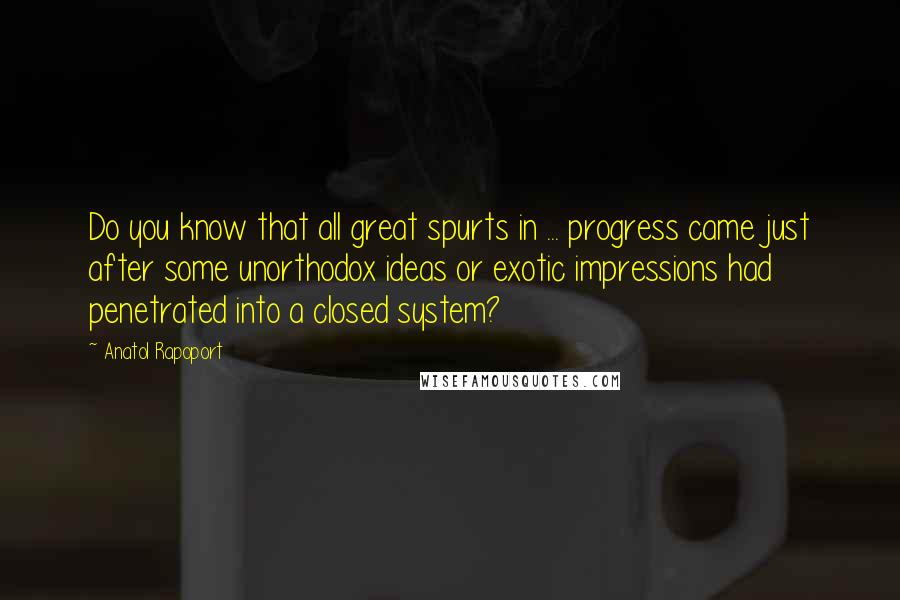 Anatol Rapoport quotes: Do you know that all great spurts in ... progress came just after some unorthodox ideas or exotic impressions had penetrated into a closed system? Anatol Rapoport quotes: Do you know that all great spurts in ... progress came just after some unorthodox ideas or exotic impressions had penetrated into a closed system?