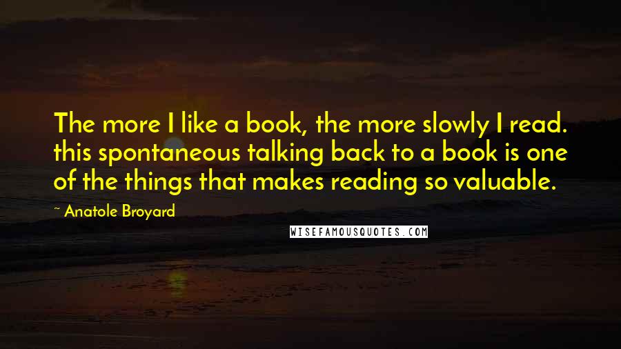Anatole Broyard quotes: The more I like a book, the more slowly I read. this spontaneous talking back to a book is one of the things that makes reading so valuable. Anatole Broyard quotes: The more I like a book, the more slowly I read. this spontaneous talking back to a book is one of the things that makes reading so valuable.