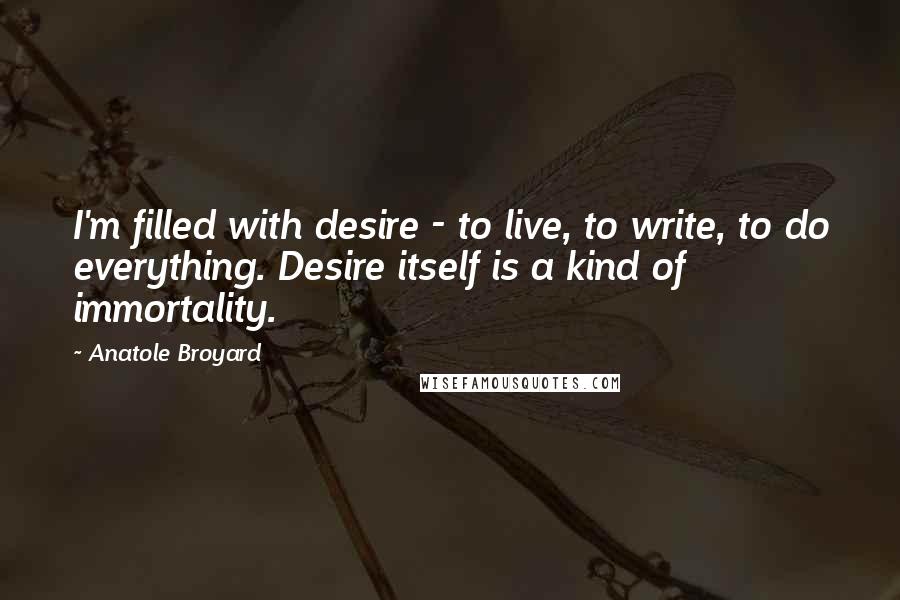 Anatole Broyard quotes: I'm filled with desire - to live, to write, to do everything. Desire itself is a kind of immortality. Anatole Broyard quotes: I'm filled with desire - to live, to write, to do everything. Desire itself is a kind of immortality.