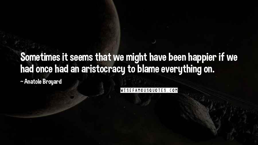 Anatole Broyard quotes: Sometimes it seems that we might have been happier if we had once had an aristocracy to blame everything on.
