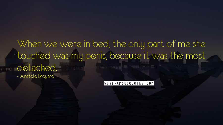 Anatole Broyard quotes: When we were in bed, the only part of me she touched was my penis, because it was the most detached. Anatole Broyard quotes: When we were in bed, the only part of me she touched was my penis, because it was the most detached.