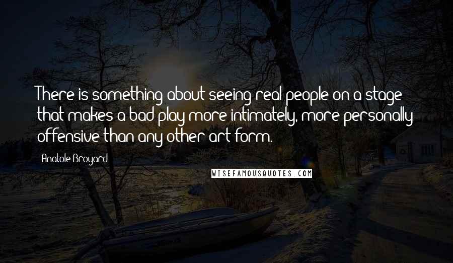 Anatole Broyard quotes: There is something about seeing real people on a stage that makes a bad play more intimately, more personally offensive than any other art form. Anatole Broyard quotes: There is something about seeing real people on a stage that makes a bad play more intimately, more personally offensive than any other art form.