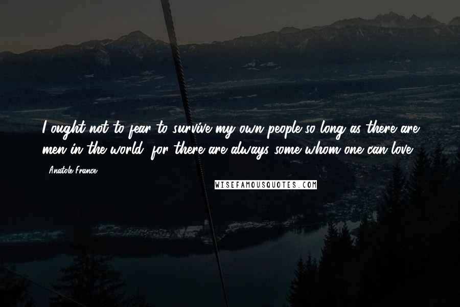 Anatole France quotes: I ought not to fear to survive my own people so long as there are men in the world; for there are always some whom one can love. Anatole France quotes: I ought not to fear to survive my own people so long as there are men in the world; for there are always some whom one can love.