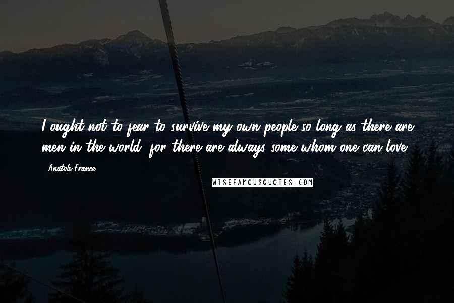 Anatole France quotes: I ought not to fear to survive my own people so long as there are men in the world; for there are always some whom one can love.