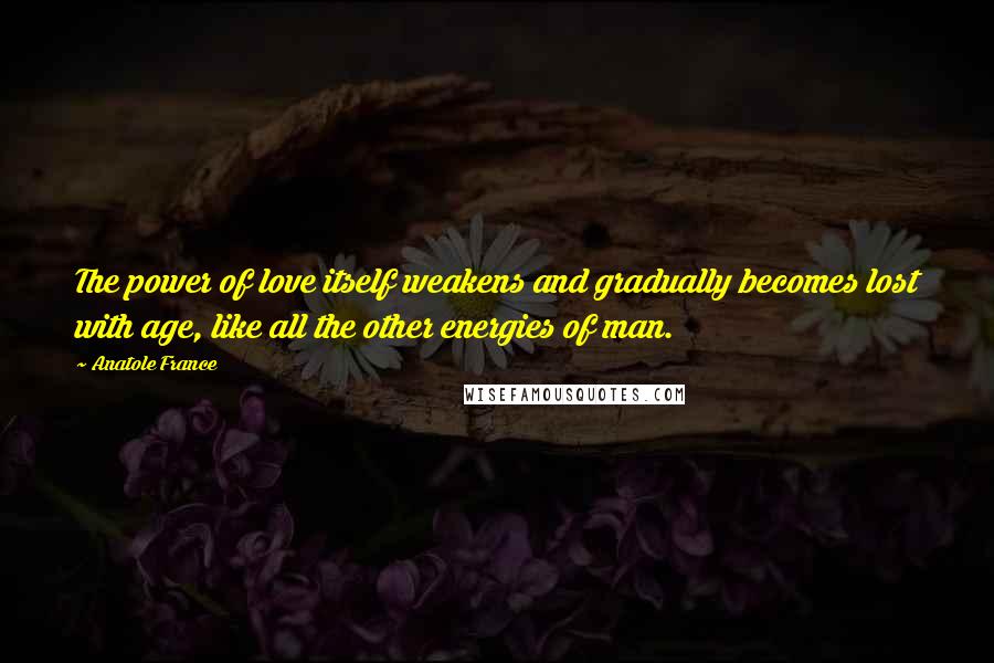 Anatole France quotes: The power of love itself weakens and gradually becomes lost with age, like all the other energies of man. Anatole France quotes: The power of love itself weakens and gradually becomes lost with age, like all the other energies of man.