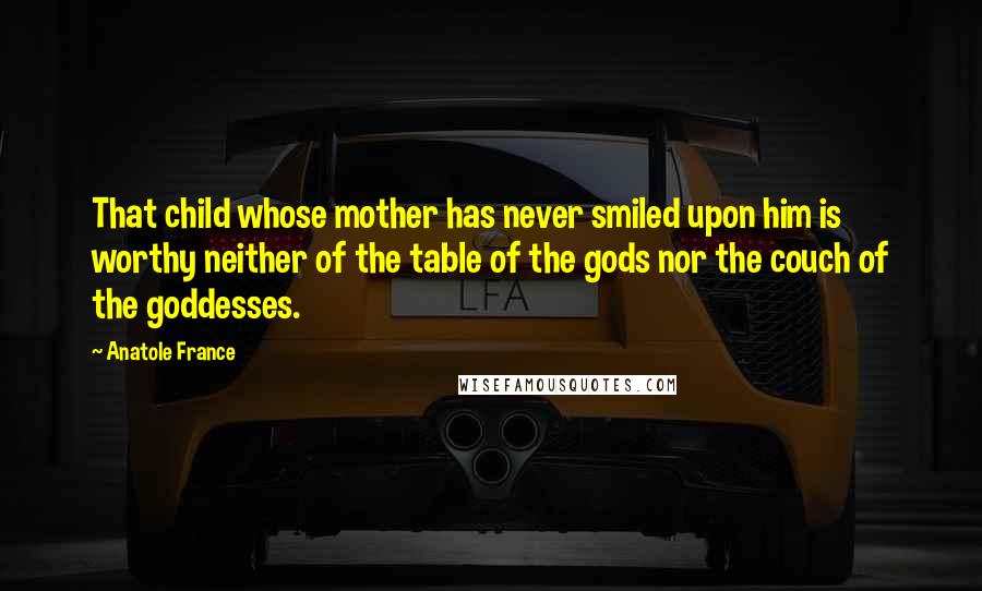 Anatole France quotes: That child whose mother has never smiled upon him is worthy neither of the table of the gods nor the couch of the goddesses.