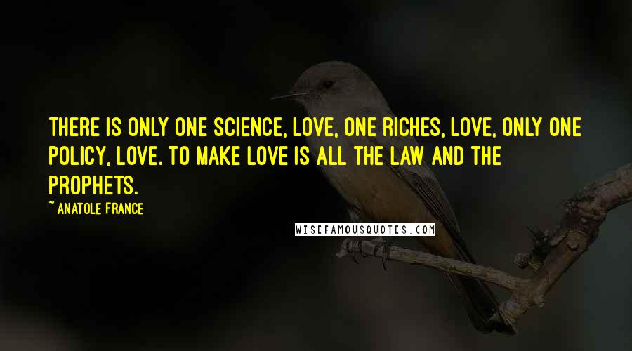 Anatole France quotes: There is only one science, love, one riches, love, only one policy, love. To make love is all the law and the prophets. Anatole France quotes: There is only one science, love, one riches, love, only one policy, love. To make love is all the law and the prophets.