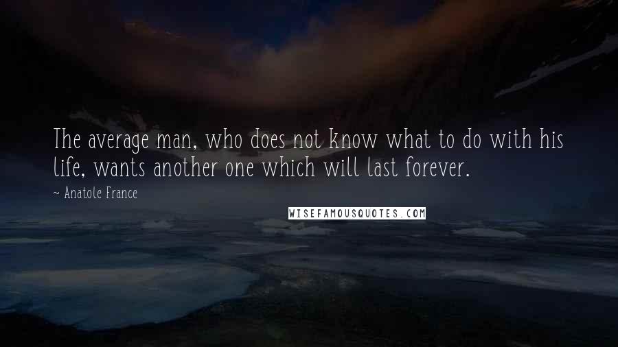 Anatole France quotes: The average man, who does not know what to do with his life, wants another one which will last forever. Anatole France quotes: The average man, who does not know what to do with his life, wants another one which will last forever.