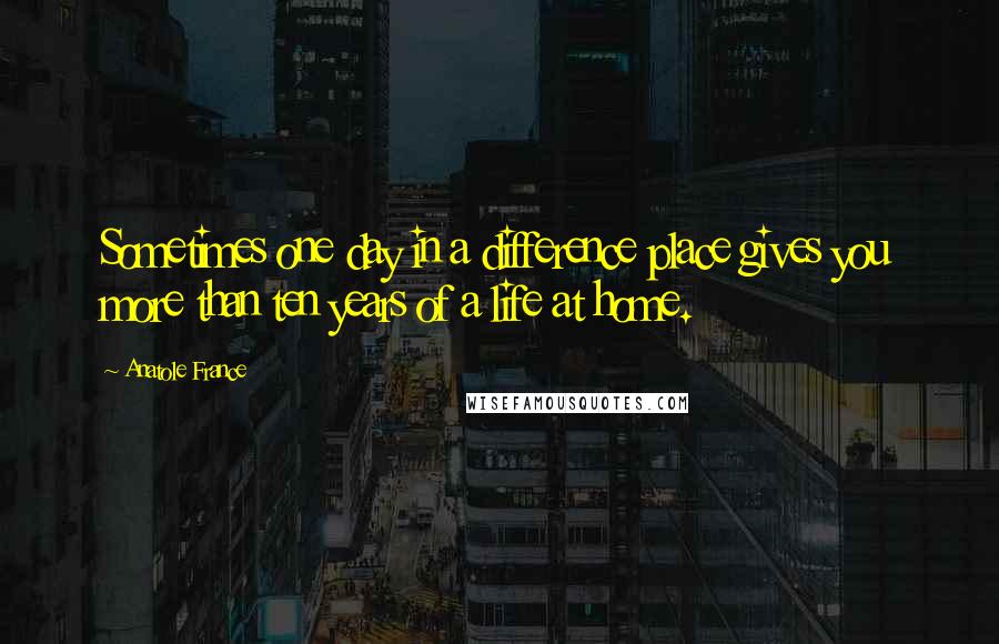 Anatole France quotes: Sometimes one day in a difference place gives you more than ten years of a life at home.