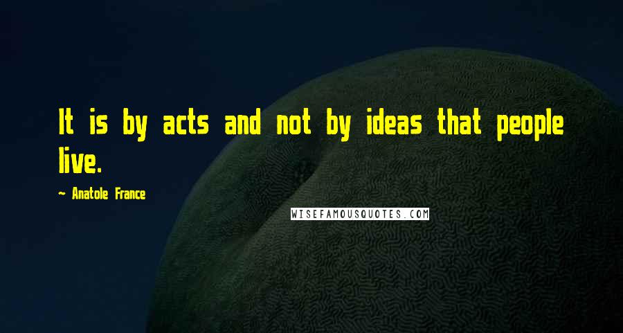Anatole France quotes: It is by acts and not by ideas that people live.