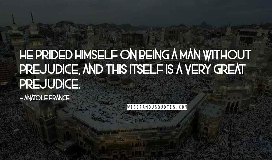 Anatole France quotes: He prided himself on being a man without prejudice, and this itself is a very great prejudice.