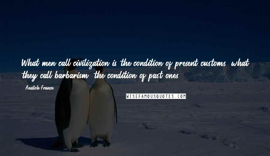 Anatole France quotes: What men call civilization is the condition of present customs; what they call barbarism, the condition of past ones.