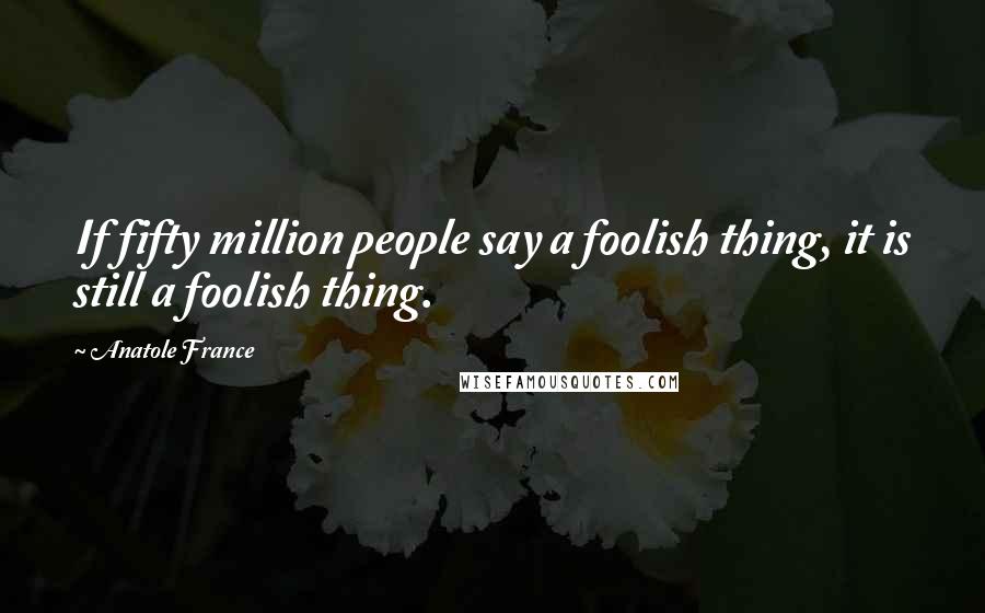 Anatole France quotes: If fifty million people say a foolish thing, it is still a foolish thing.