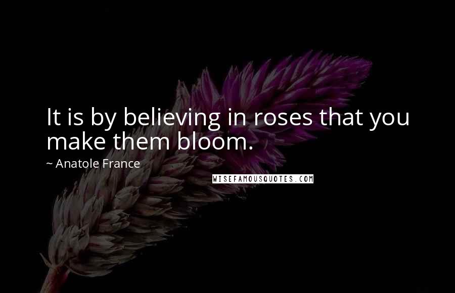 Anatole France quotes: It is by believing in roses that you make them bloom.