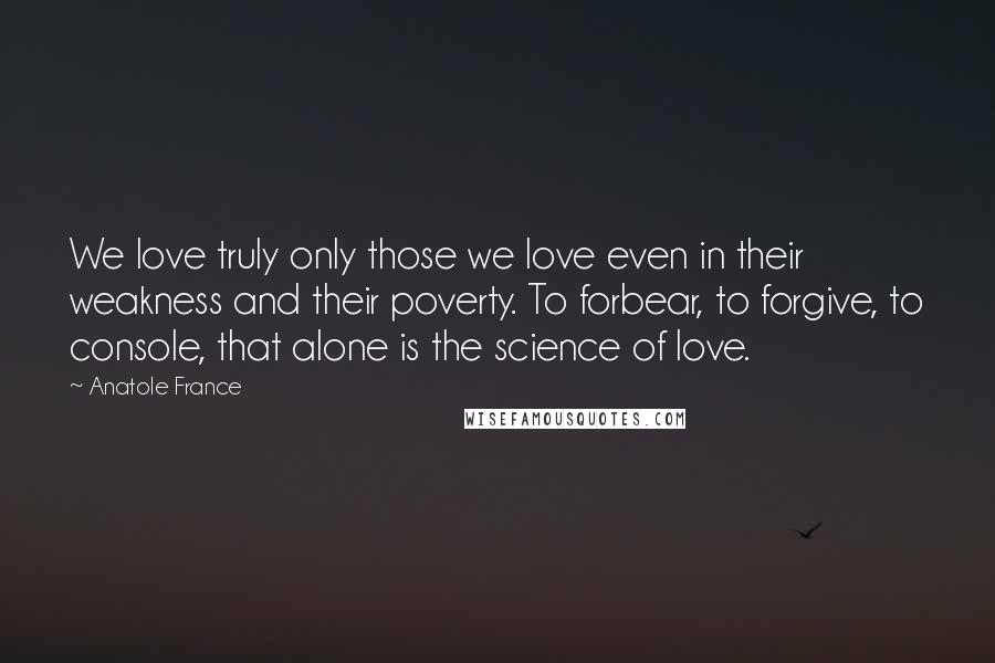 Anatole France quotes: We love truly only those we love even in their weakness and their poverty. To forbear, to forgive, to console, that alone is the science of love.