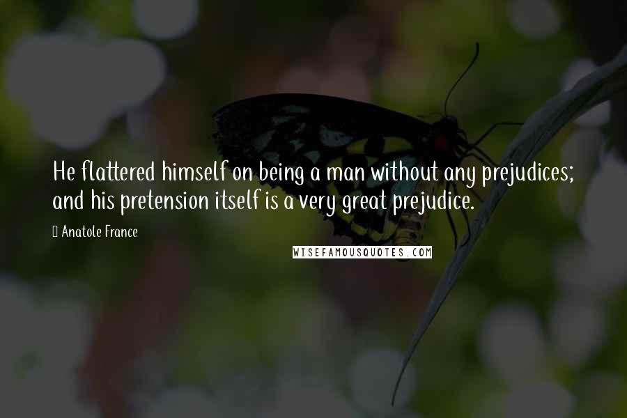 Anatole France quotes: He flattered himself on being a man without any prejudices; and his pretension itself is a very great prejudice. Anatole France quotes: He flattered himself on being a man without any prejudices; and his pretension itself is a very great prejudice.