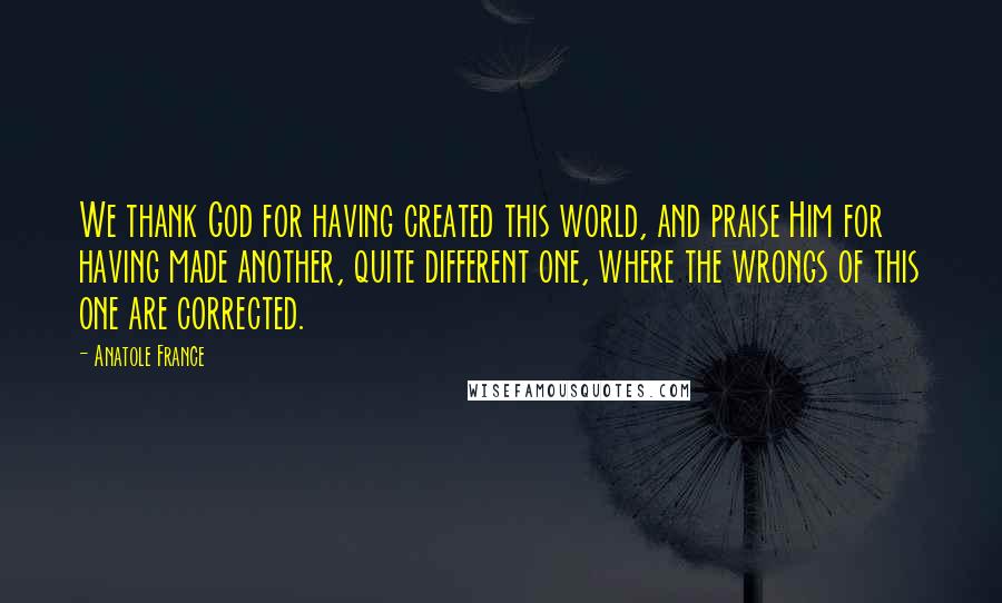 Anatole France quotes: We thank God for having created this world, and praise Him for having made another, quite different one, where the wrongs of this one are corrected.