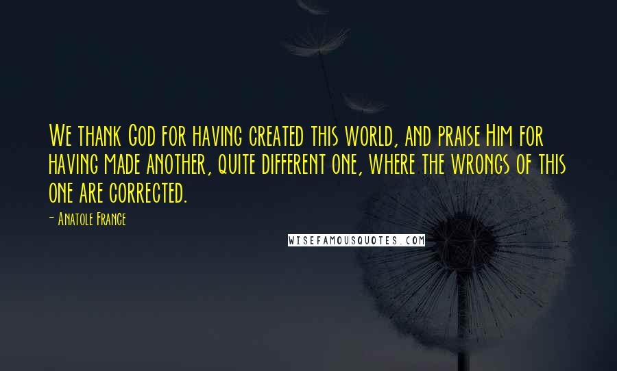 Anatole France quotes: We thank God for having created this world, and praise Him for having made another, quite different one, where the wrongs of this one are corrected. Anatole France quotes: We thank God for having created this world, and praise Him for having made another, quite different one, where the wrongs of this one are corrected.