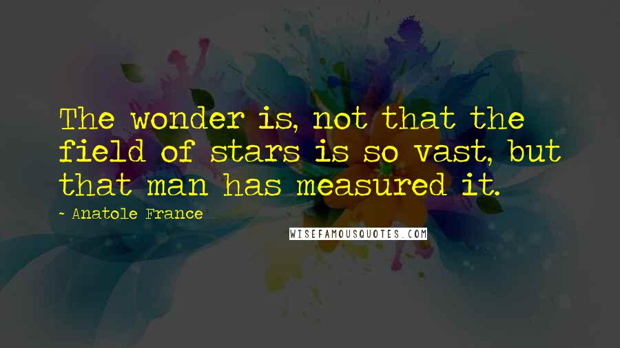 Anatole France quotes: The wonder is, not that the field of stars is so vast, but that man has measured it.