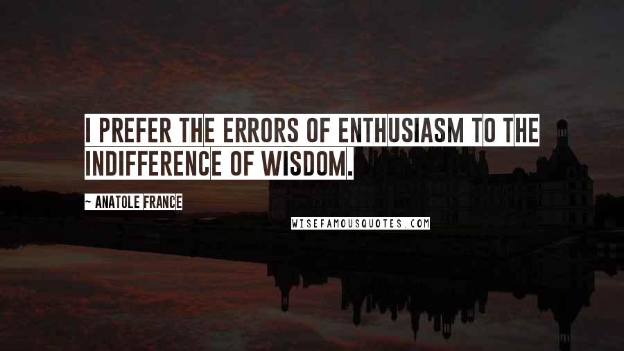 Anatole France quotes: I prefer the errors of enthusiasm to the indifference of wisdom.