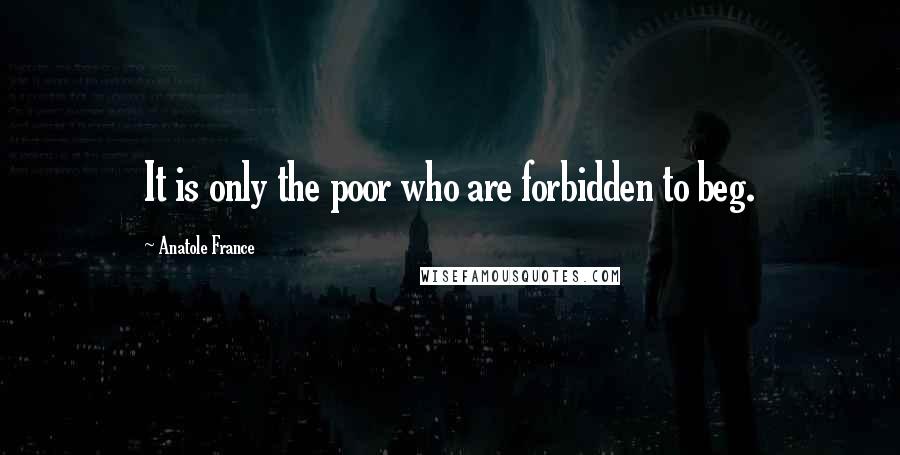 Anatole France quotes: It is only the poor who are forbidden to beg.