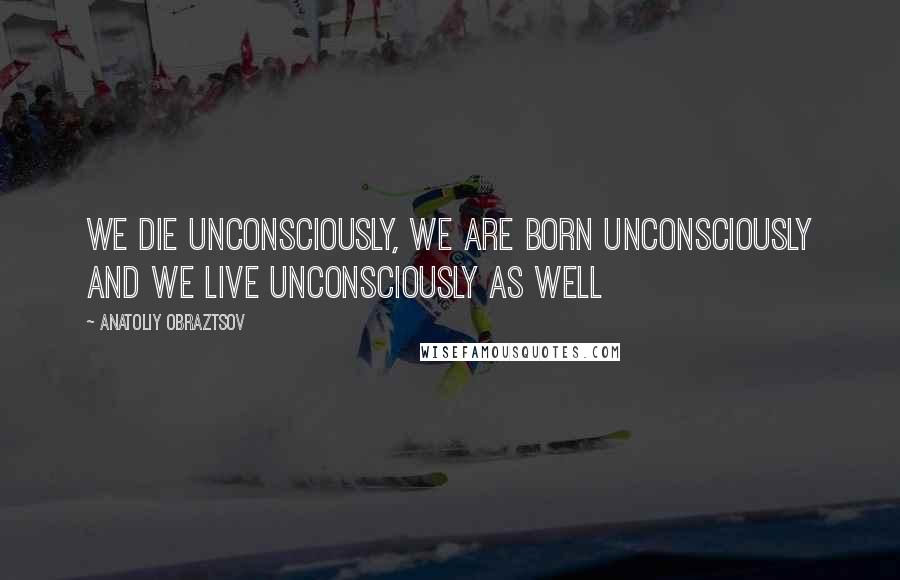 Anatoliy Obraztsov quotes: We die unconsciously, we are born unconsciously and we live unconsciously as well