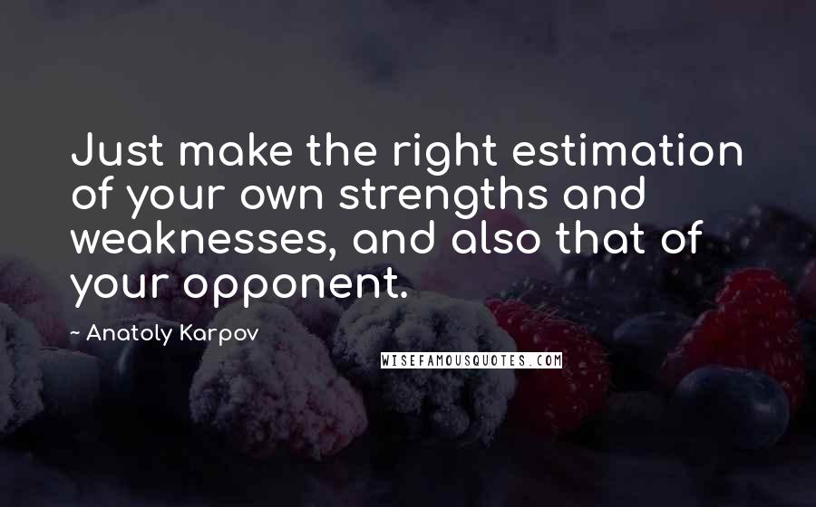Anatoly Karpov quotes: Just make the right estimation of your own strengths and weaknesses, and also that of your opponent. Anatoly Karpov quotes: Just make the right estimation of your own strengths and weaknesses, and also that of your opponent.