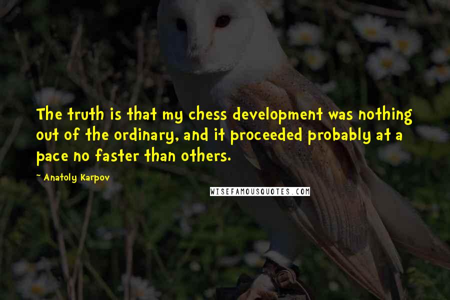 Anatoly Karpov quotes: The truth is that my chess development was nothing out of the ordinary, and it proceeded probably at a pace no faster than others.