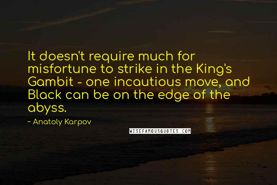 Anatoly Karpov quotes: It doesn't require much for misfortune to strike in the King's Gambit - one incautious move, and Black can be on the edge of the abyss. Anatoly Karpov quotes: It doesn't require much for misfortune to strike in the King's Gambit - one incautious move, and Black can be on the edge of the abyss.