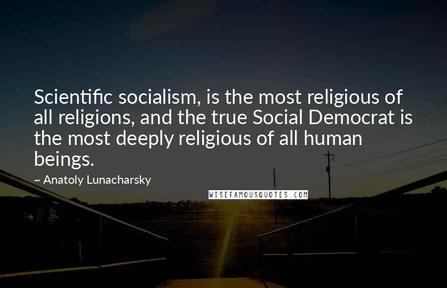 Anatoly Lunacharsky quotes: Scientific socialism, is the most religious of all religions, and the true Social Democrat is the most deeply religious of all human beings.