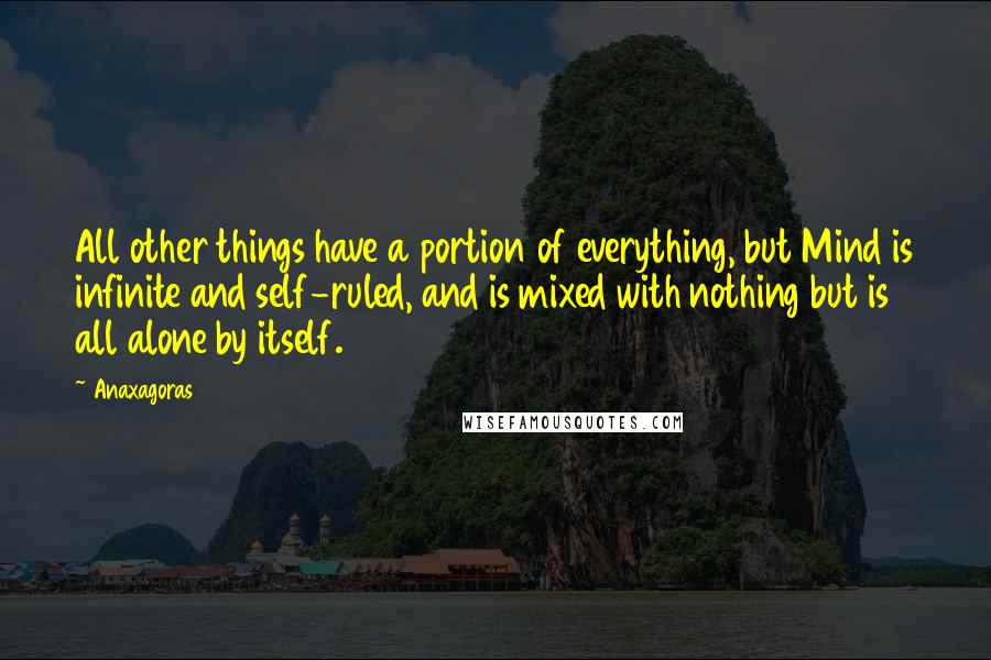 Anaxagoras quotes: All other things have a portion of everything, but Mind is infinite and self-ruled, and is mixed with nothing but is all alone by itself.