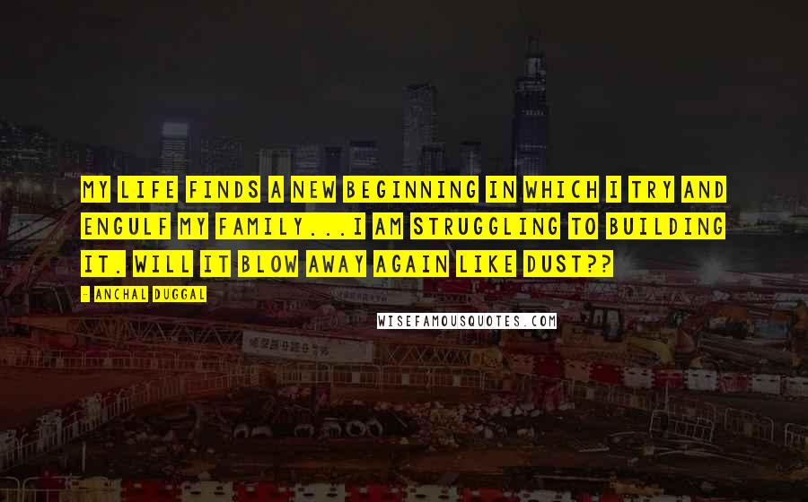 Anchal Duggal quotes: My life finds a new beginning in which I try and engulf my family...I am struggling to building it. Will it blow away again like dust??