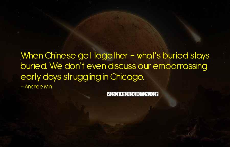 Anchee Min quotes: When Chinese get together - what's buried stays buried. We don't even discuss our embarrassing early days struggling in Chicago.