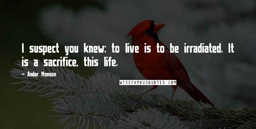 Ander Monson quotes: I suspect you knew: to live is to be irradiated. It is a sacrifice, this life.