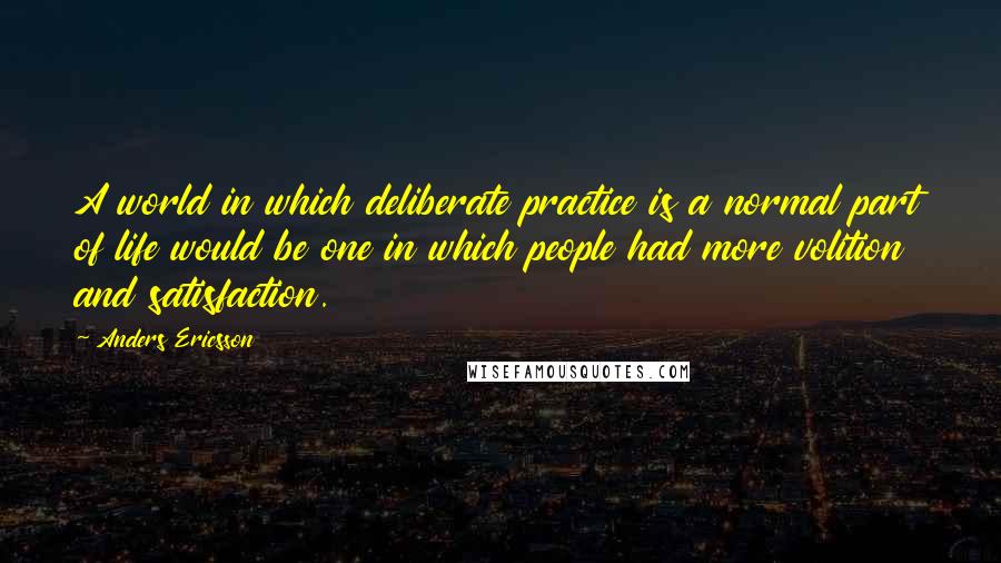 Anders Ericsson quotes: A world in which deliberate practice is a normal part of life would be one in which people had more volition and satisfaction.