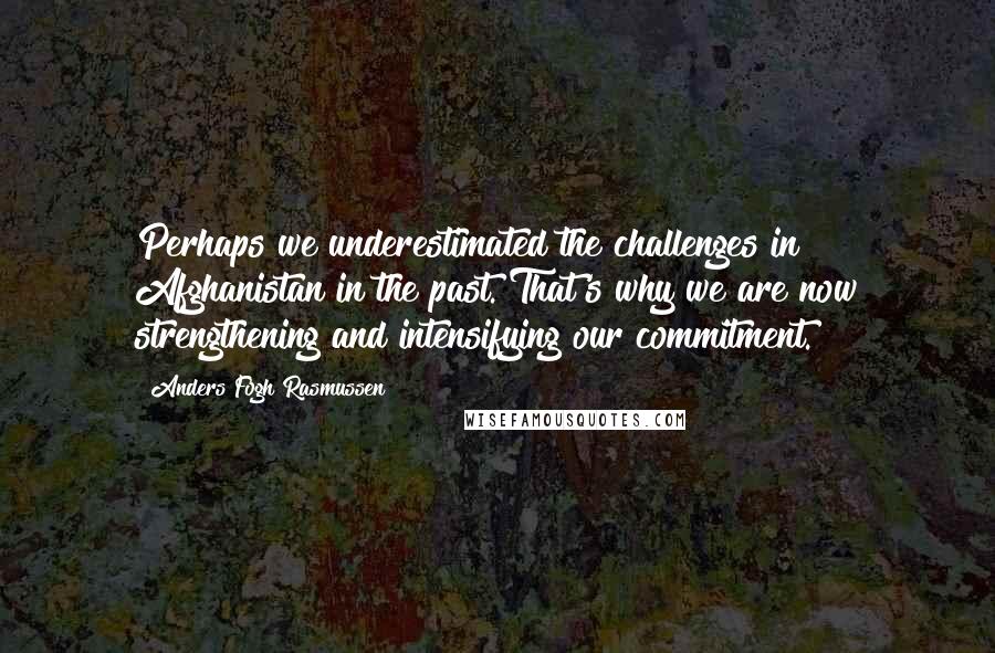 Anders Fogh Rasmussen quotes: Perhaps we underestimated the challenges in Afghanistan in the past. That's why we are now strengthening and intensifying our commitment.