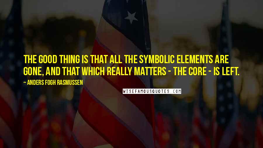 Anders Fogh Rasmussen quotes: The good thing is that all the symbolic elements are gone, and that which really matters - the core - is left.