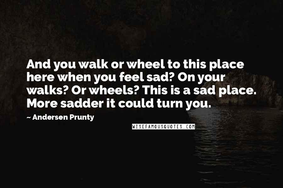 Andersen Prunty quotes: And you walk or wheel to this place here when you feel sad? On your walks? Or wheels? This is a sad place. More sadder it could turn you.