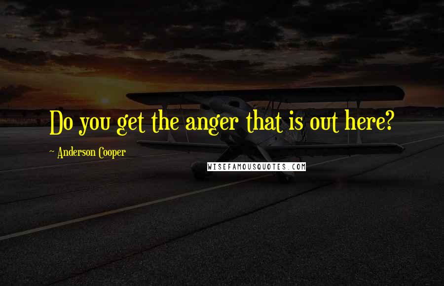 Anderson Cooper quotes: Do you get the anger that is out here?