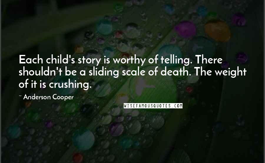 Anderson Cooper quotes: Each child's story is worthy of telling. There shouldn't be a sliding scale of death. The weight of it is crushing. Anderson Cooper quotes: Each child's story is worthy of telling. There shouldn't be a sliding scale of death. The weight of it is crushing.
