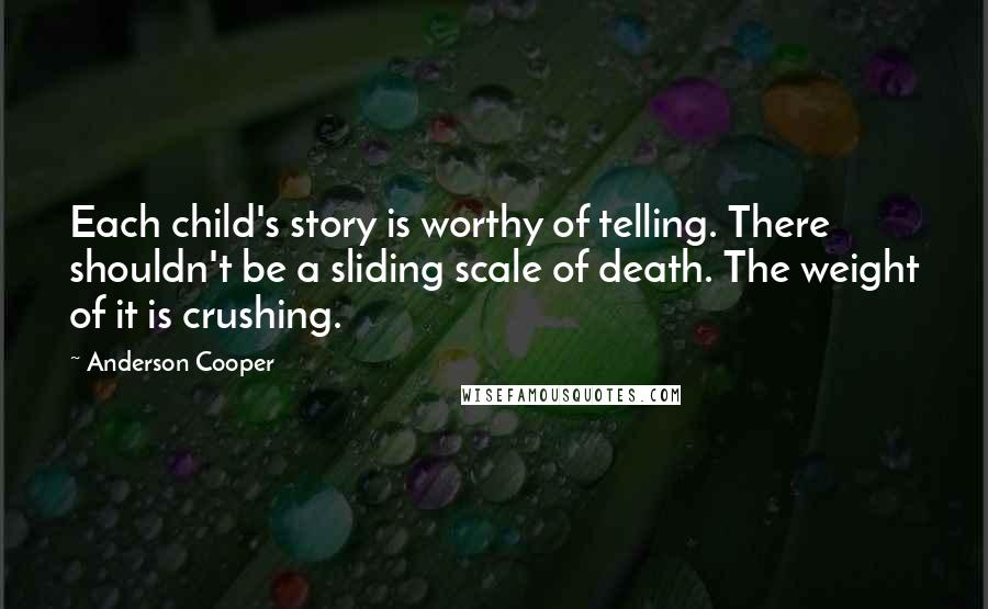 Anderson Cooper quotes: Each child's story is worthy of telling. There shouldn't be a sliding scale of death. The weight of it is crushing.