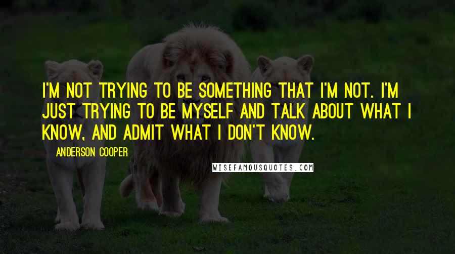 Anderson Cooper quotes: I'm not trying to be something that I'm not. I'm just trying to be myself and talk about what I know, and admit what I don't know.
