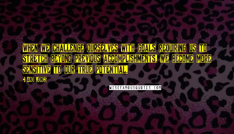 Andi Jones quotes: When we challenge ourselves with goals requiring us to stretch beyond previous accomplishments, we become more sensitive to our true potential.