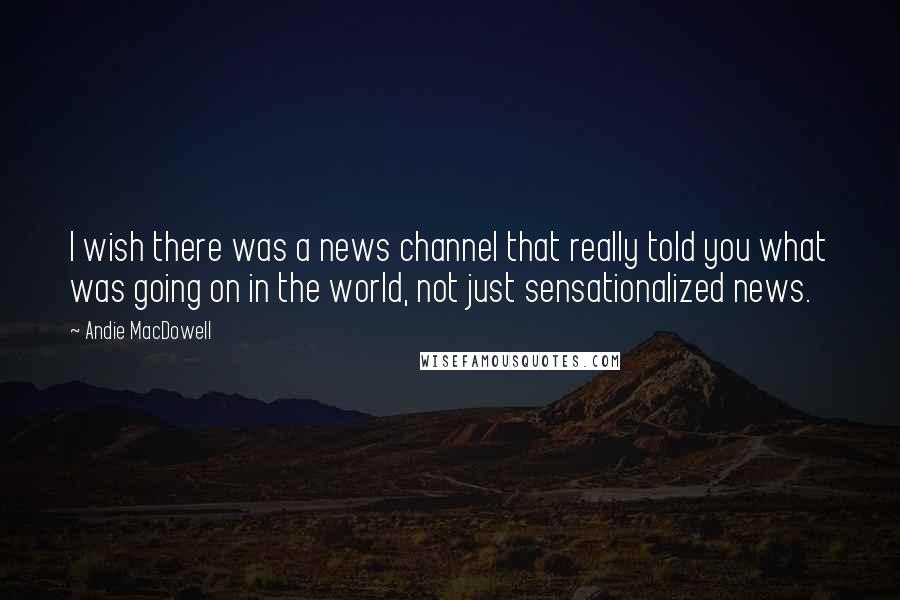 Andie MacDowell quotes: I wish there was a news channel that really told you what was going on in the world, not just sensationalized news.