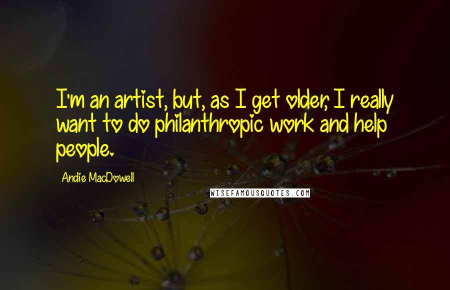 Andie MacDowell quotes: I'm an artist, but, as I get older, I really want to do philanthropic work and help people.