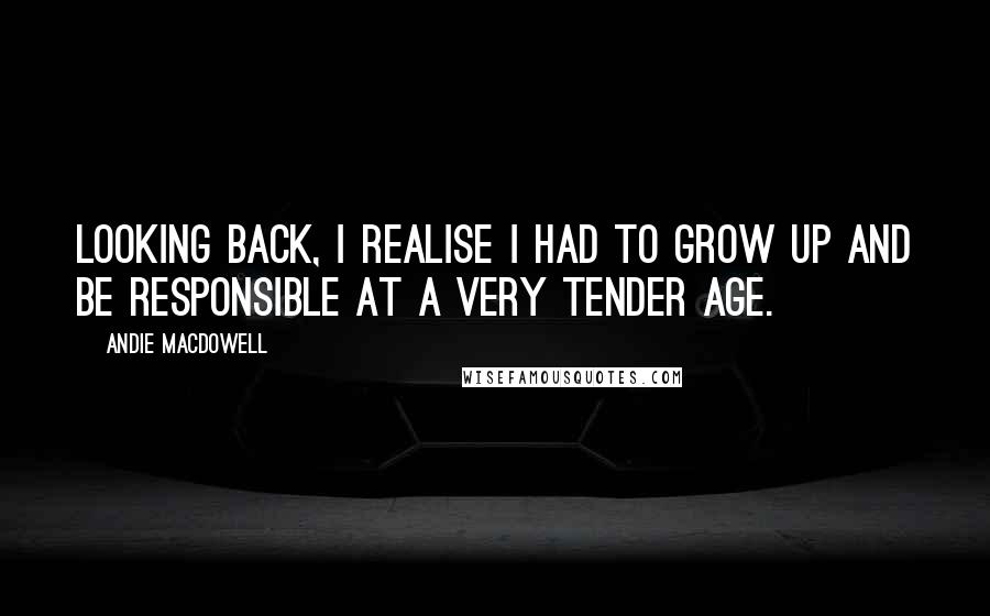 Andie MacDowell quotes: Looking back, I realise I had to grow up and be responsible at a very tender age.