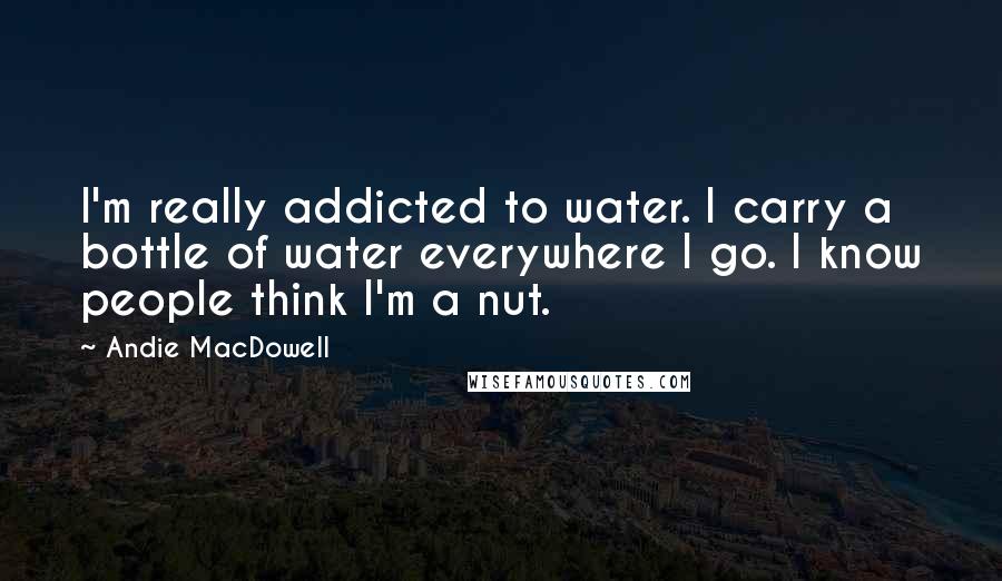 Andie MacDowell quotes: I'm really addicted to water. I carry a bottle of water everywhere I go. I know people think I'm a nut.